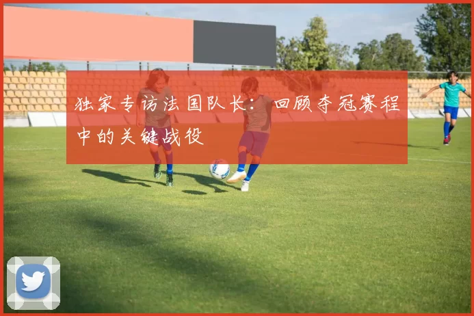 独家专访法国队长：回顾夺冠赛程中的关键战役