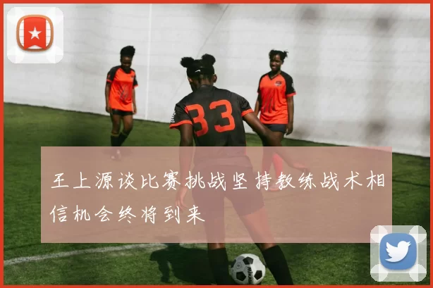王上源谈比赛挑战坚持教练战术相信机会终将到来