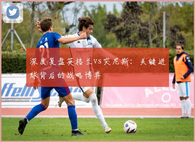 深度复盘英格兰vs突尼斯：关键进球背后的战略博弈