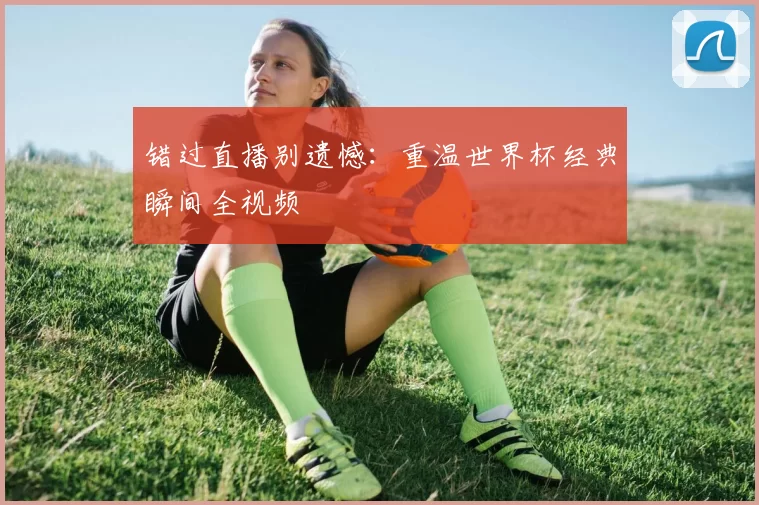 错过直播别遗憾：重温世界杯经典瞬间全视频