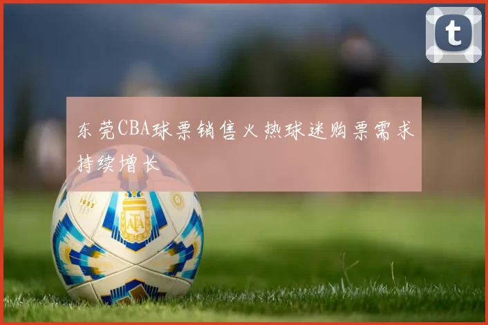 东莞CBA球票销售火热球迷购票需求持续增长
