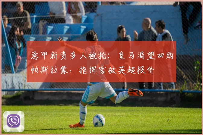 意甲新贵多人被抢:皇马渴望回购帕斯拉蒙,指挥官被英超报价