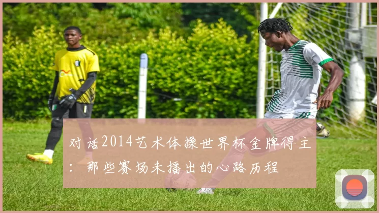 对话2014艺术体操世界杯金牌得主:那些赛场未播出的心路历程