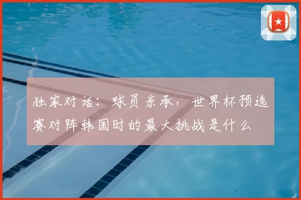 独家对话:球员亲承,世界杯预选赛对阵韩国时的最大挑战是什么