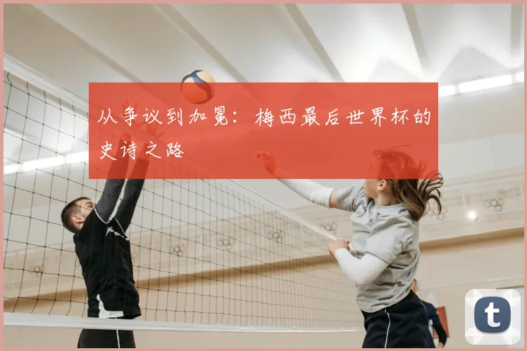 从争议到加冕：梅西最后世界杯的史诗之路