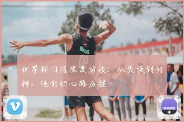 世界杯门将深度访谈:从失误到封神,他们的心路历程
