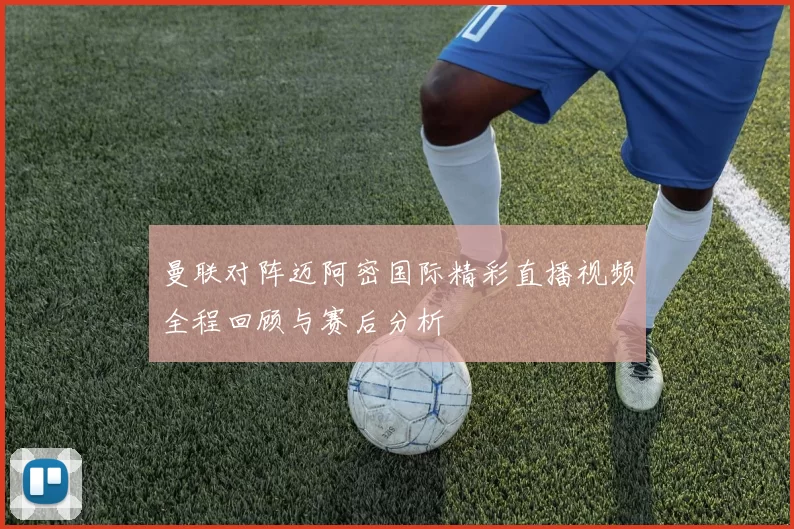 曼联对阵迈阿密国际精彩直播视频全程回顾与赛后分析