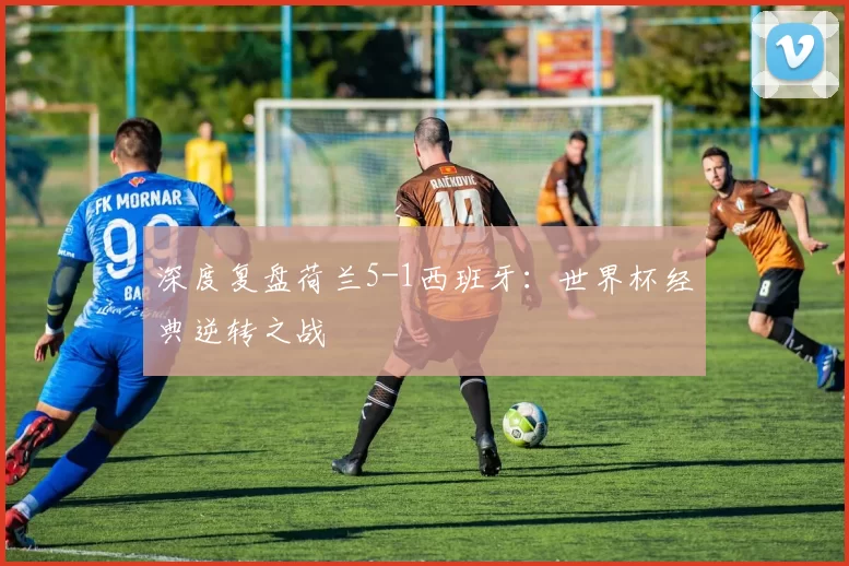 深度复盘荷兰5-1西班牙：世界杯经典逆转之战