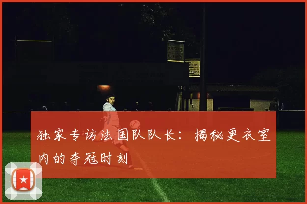 独家专访法国队队长：揭秘更衣室内的夺冠时刻