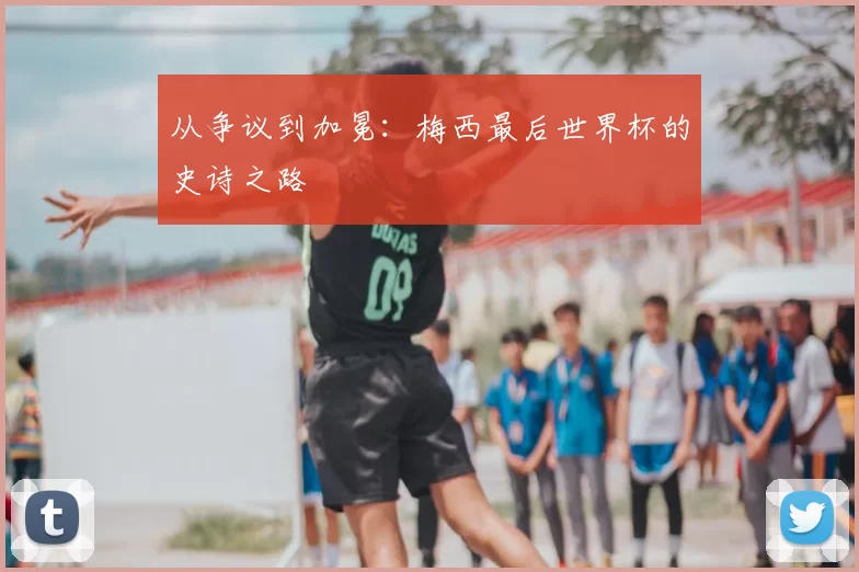 从争议到加冕：梅西最后世界杯的史诗之路