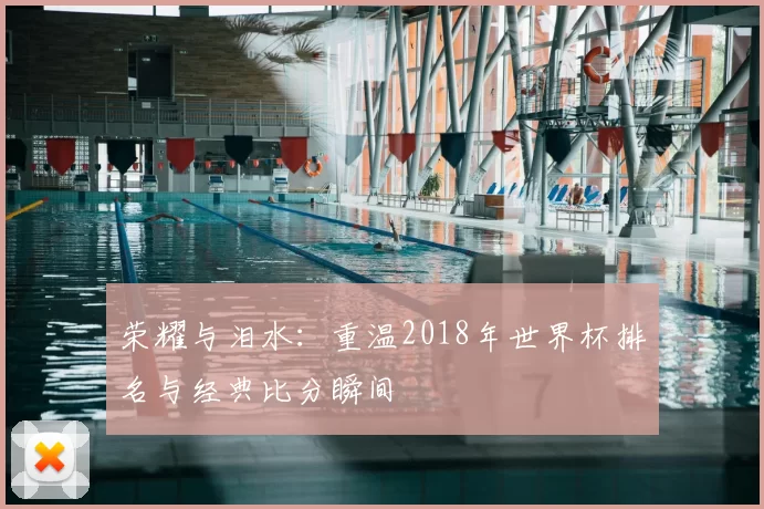 荣耀与泪水:重温2018年世界杯排名与经典比分瞬间