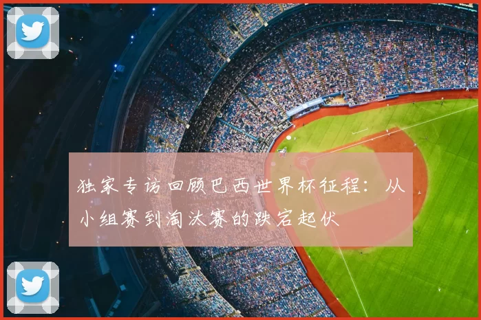 独家专访回顾巴西世界杯征程：从小组赛到淘汰赛的跌宕起伏
