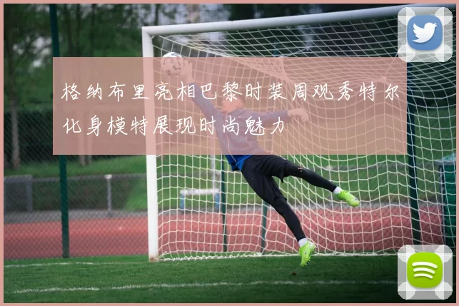 格纳布里亮相巴黎时装周观秀特尔化身模特展现时尚魅力