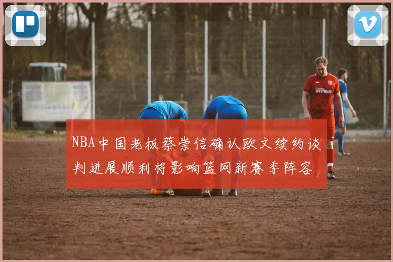 NBA中国老板蔡崇信确认欧文续约谈判进展顺利将影响篮网新赛季阵容构建