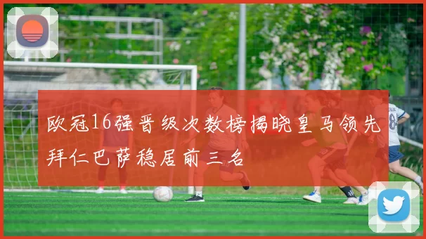 欧冠16强晋级次数榜揭晓皇马领先拜仁巴萨稳居前三名