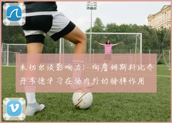 米切尔谈影响力：向詹姆斯科比乔丹韦德学习在场内外的榜样作用