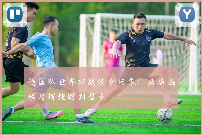 德国队世界杯战绩全记录：历届成绩与辉煌时刻盘点
