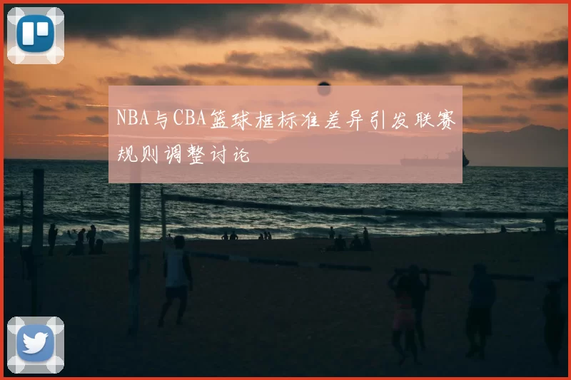 NBA与CBA篮球框标准差异引发联赛规则调整讨论