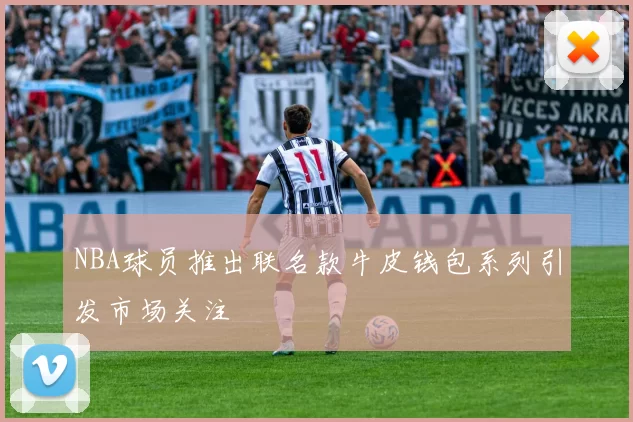 NBA球员推出联名款牛皮钱包系列引发市场关注