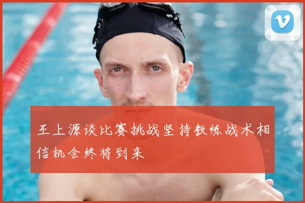 王上源谈比赛挑战坚持教练战术相信机会终将到来