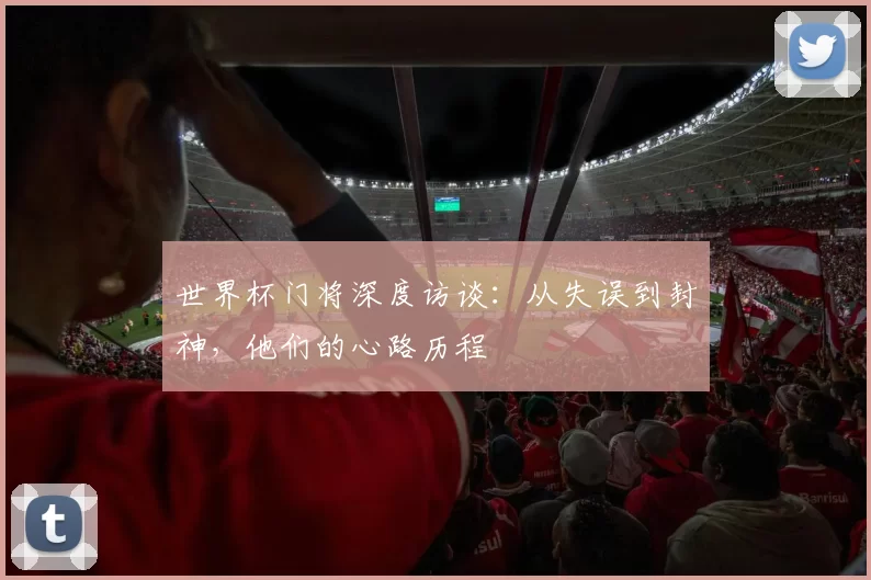 世界杯门将深度访谈：从失误到封神，他们的心路历程