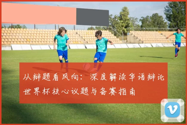 从辩题看风向:深度解读华语辩论世界杯核心议题与备赛指南