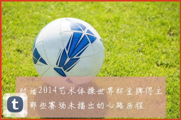 对话2014艺术体操世界杯金牌得主：那些赛场未播出的心路历程