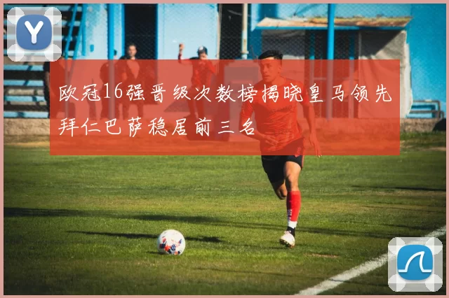 欧冠16强晋级次数榜揭晓皇马领先拜仁巴萨稳居前三名