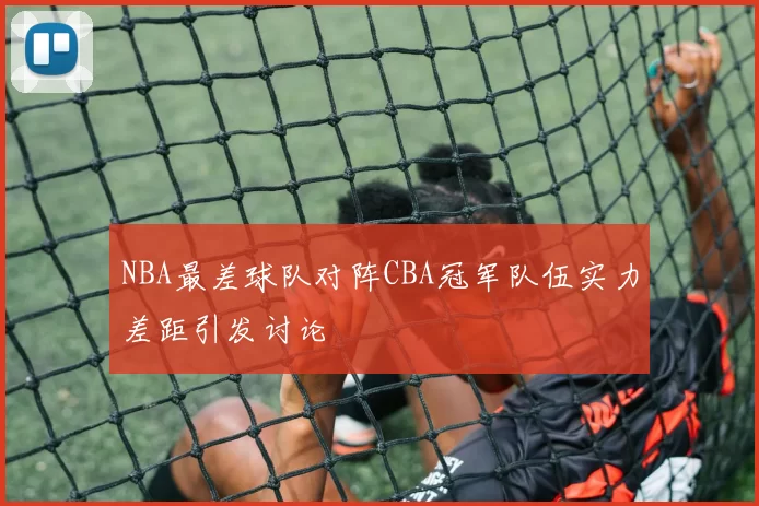 NBA最差球队对阵CBA冠军队伍实力差距引发讨论