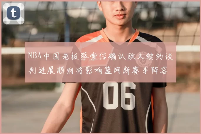 NBA中国老板蔡崇信确认欧文续约谈判进展顺利将影响篮网新赛季阵容构建