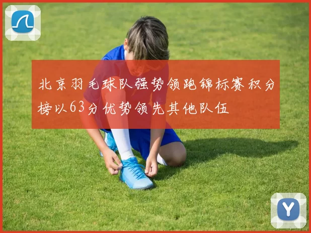 北京羽毛球队强势领跑锦标赛积分榜以63分优势领先其他队伍