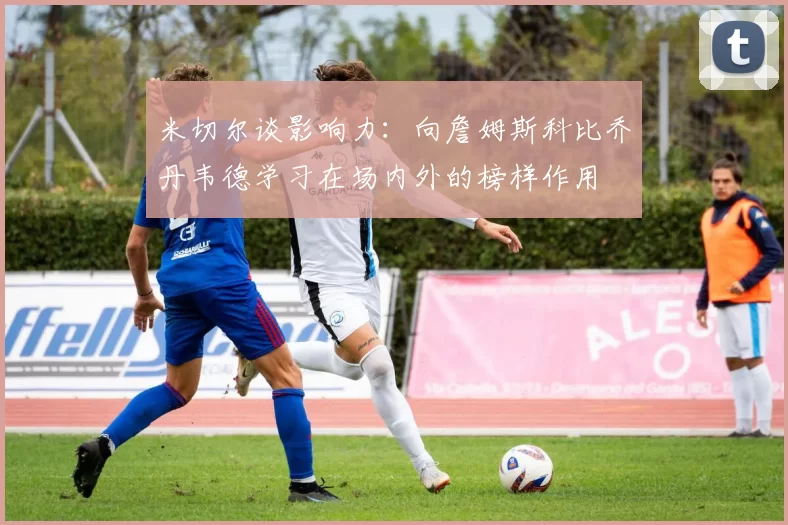 米切尔谈影响力：向詹姆斯科比乔丹韦德学习在场内外的榜样作用