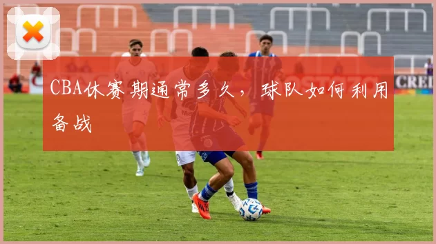 CBA休赛期通常多久,球队如何利用备战