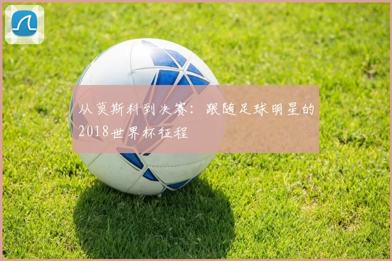 从莫斯科到决赛：跟随足球明星的2018世界杯征程