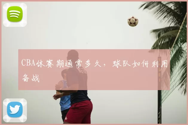 CBA休赛期通常多久,球队如何利用备战