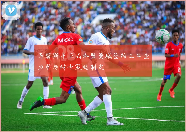 马雷斯卡正式加盟曼城签约三年全力参与转会策略制定