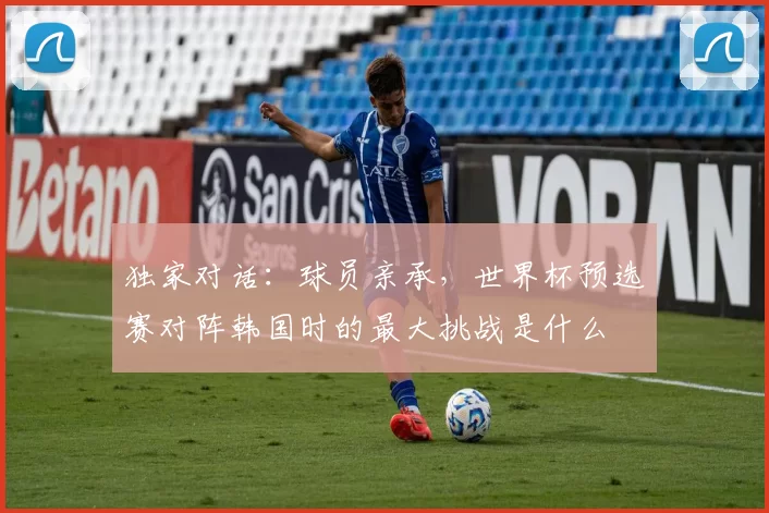 独家对话:球员亲承,世界杯预选赛对阵韩国时的最大挑战是什么