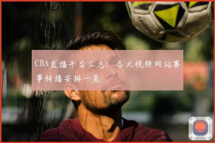 CBA直播平台汇总:各大视频网站赛事转播安排一览