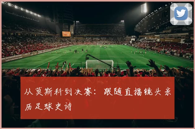 从莫斯科到决赛：跟随直播镜头亲历足球史诗