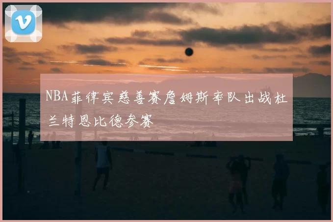 NBA菲律宾慈善赛詹姆斯率队出战杜兰特恩比德参赛