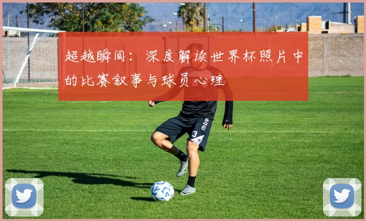 超越瞬间:深度解读世界杯照片中的比赛叙事与球员心理