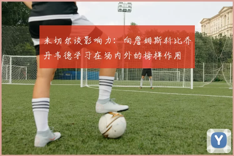 米切尔谈影响力：向詹姆斯科比乔丹韦德学习在场内外的榜样作用