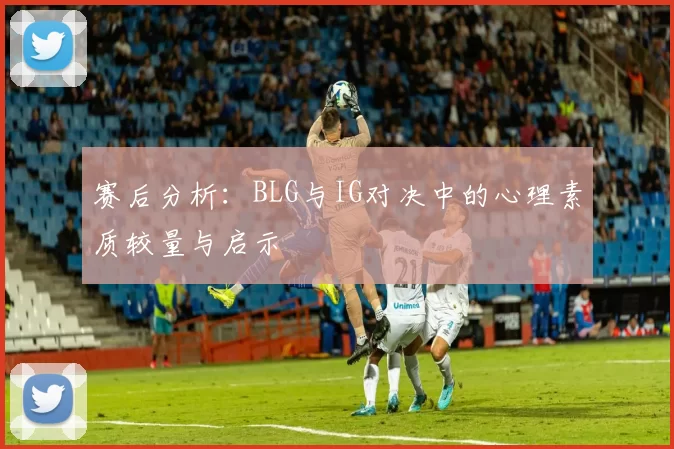 赛后分析：BLG与IG对决中的心理素质较量与启示