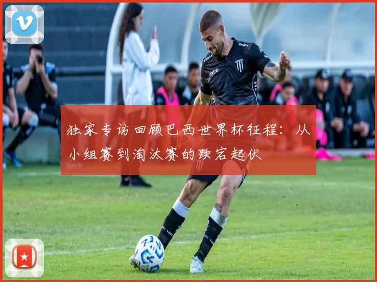 独家专访回顾巴西世界杯征程：从小组赛到淘汰赛的跌宕起伏