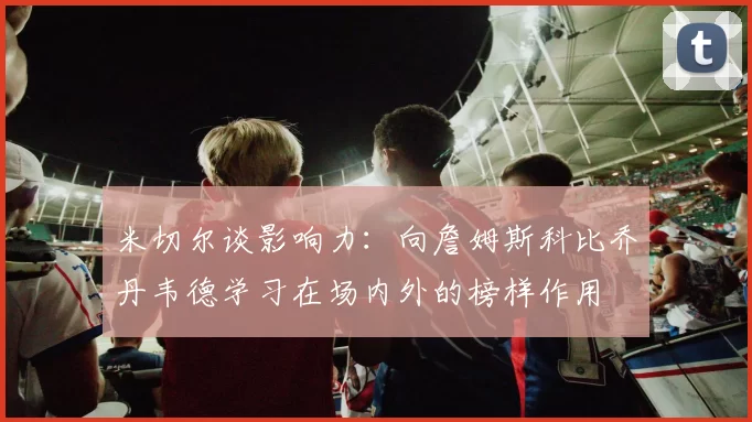 米切尔谈影响力：向詹姆斯科比乔丹韦德学习在场内外的榜样作用