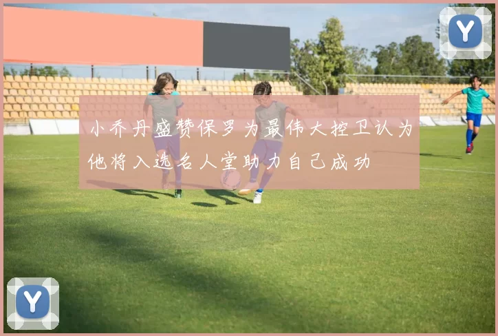 小乔丹盛赞保罗为最伟大控卫认为他将入选名人堂助力自己成功