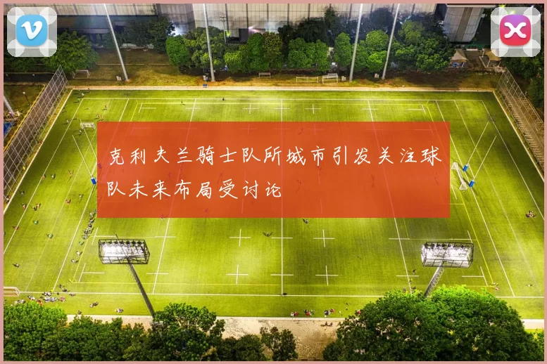 克利夫兰骑士队所城市引发关注球队未来布局受讨论