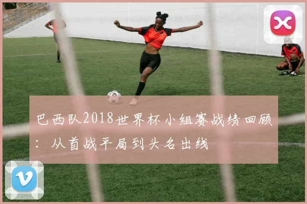巴西队2018世界杯小组赛战绩回顾：从首战平局到头名出线