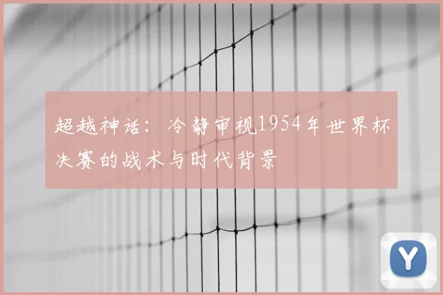 超越神话：冷静审视1954年世界杯决赛的战术与时代背景