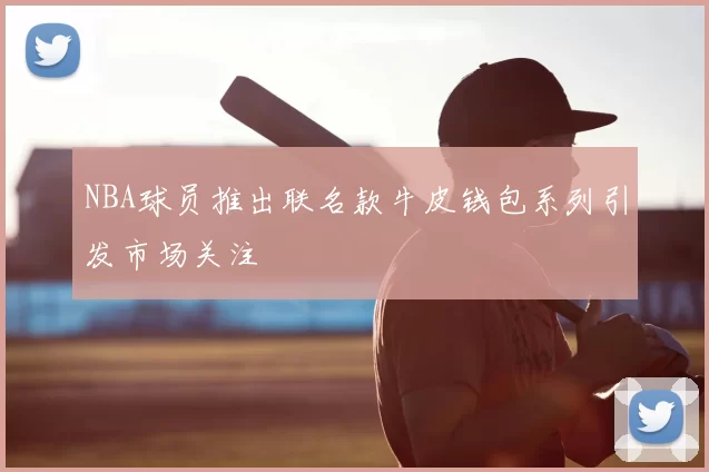 NBA球员推出联名款牛皮钱包系列引发市场关注